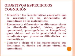OBJETIVOS ESPECIFICOS COGNICIÓN Identificar las características especiales que se presentan en las dificultades de aprendizaje de las matemáticas. Reconocer y diferenciar las diferentes clases de discalculia (verbal, léxica, gráfica, operacional, practognóstica e ideognósica) para ubicar cual es la generalidad de los estudiantes que presentan dificultades  en matemáticas. Conocer y elegir el o los maquetadores que facilitaran el diseño del objeto virtual de aprendizaje 