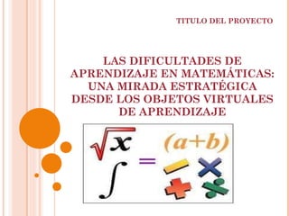 LAS DIFICULTADES DE APRENDIZAJE EN MATEMÁTICAS: UNA MIRADA ESTRATÉGICA DESDE LOS OBJETOS VIRTUALES DE APRENDIZAJE TITULO DEL PROYECTO 