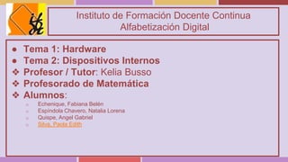 Instituto de Formación Docente Continua
Alfabetización Digital
● Tema 1: Hardware
● Tema 2: Dispositivos Internos
❖ Profesor / Tutor: Kelia Busso
❖ Profesorado de Matemática
❖ Alumnos:
o Echenique, Fabiana Belén
o Espíndola Chavero, Natalia Lorena
o Quispe, Angel Gabriel
o Silva, Paola Edith
 