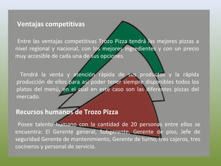 Ventajas competitivas
Entre las ventajas competitivas Trozo Pizza tendrá las mejores pizzas a
nivel regional y nacional, con los mejores ingredientes y con un precio
muy accesible de cada una de sus opciones.
Tendrá la venta y atención rápida de sus productos y la rápida
producción de ellos para así poder tener siempre disponibles todos los
platos del menú, en el cual en este caso son las diferentes pizzas del
mercado.
Recursos humanos de Trozo Pizza
Posee talento humano con la cantidad de 20 personas entre ellos se
encuentra: El Gerente general, Subgerente, Gerente de piso, Jefe de
seguridad Gerente de mantenimiento, Gerente de turno, tres cajeros, tres
cocineros y personal de servicio.
 