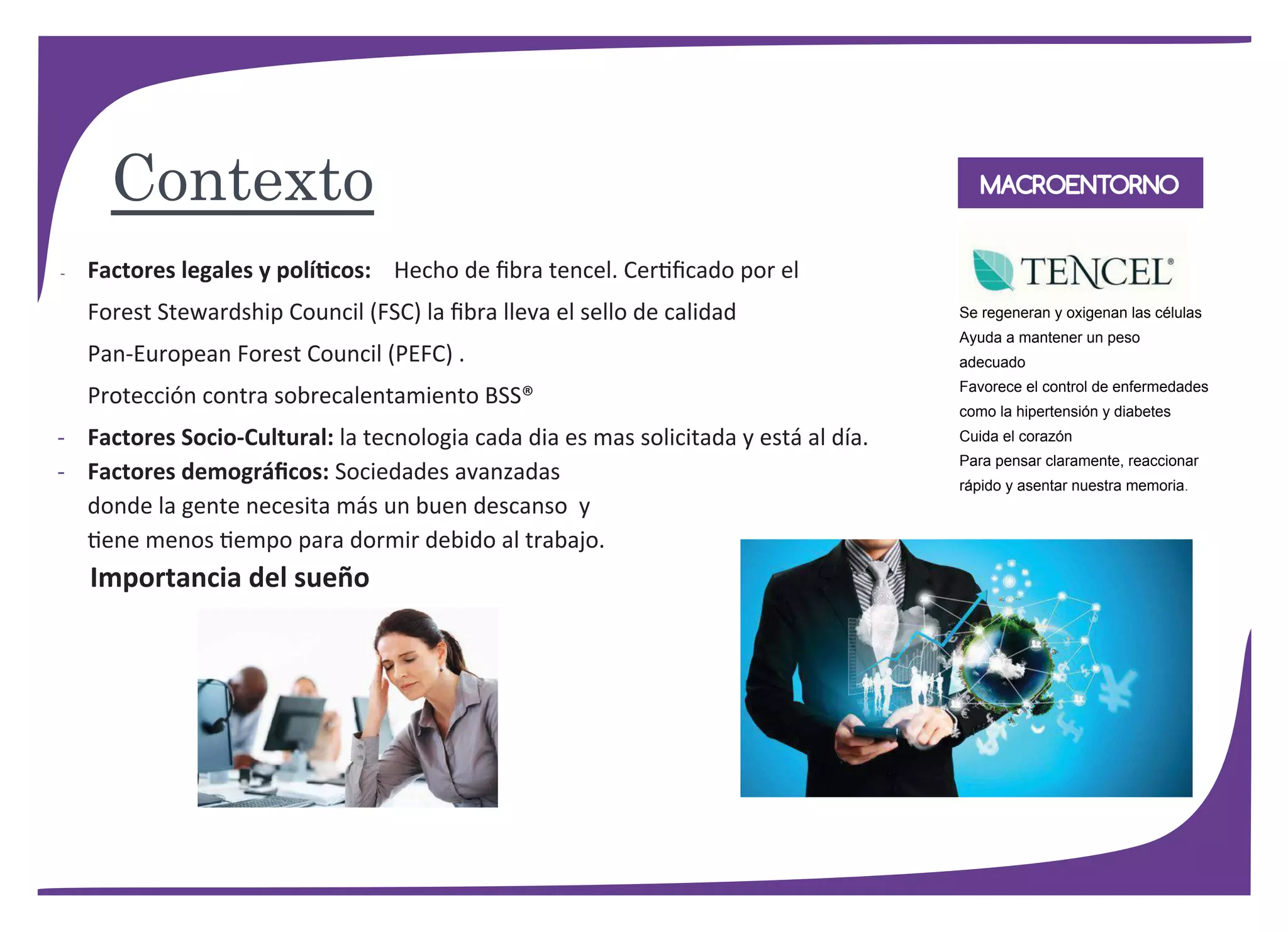 MACROENTORNO
- Factores legales y políticos: Hecho de ﬁbra tencel. Certiﬁcado por el
Forest Stewardship Council (FSC) la ﬁbra lleva el sello de calidad
Pan-European Forest Council (PEFC) .
Protección contra sobrecalentamiento BSS®
- Factores Socio-Cultural: la tecnologia cada dia es mas solicitada y está al día.
- Factores demográﬁcos: Sociedades avanzadas
donde la gente necesita más un buen descanso y
tiene menos tiempo para dormir debido al trabajo.
Importancia del sueño
Se regeneran y oxigenan las células
Ayuda a mantener un peso
adecuado
Favorece el control de enfermedades
como la hipertensión y diabetes
Cuida el corazón
Para pensar claramente, reaccionar
rápido y asentar nuestra memoria.
Contexto
 
