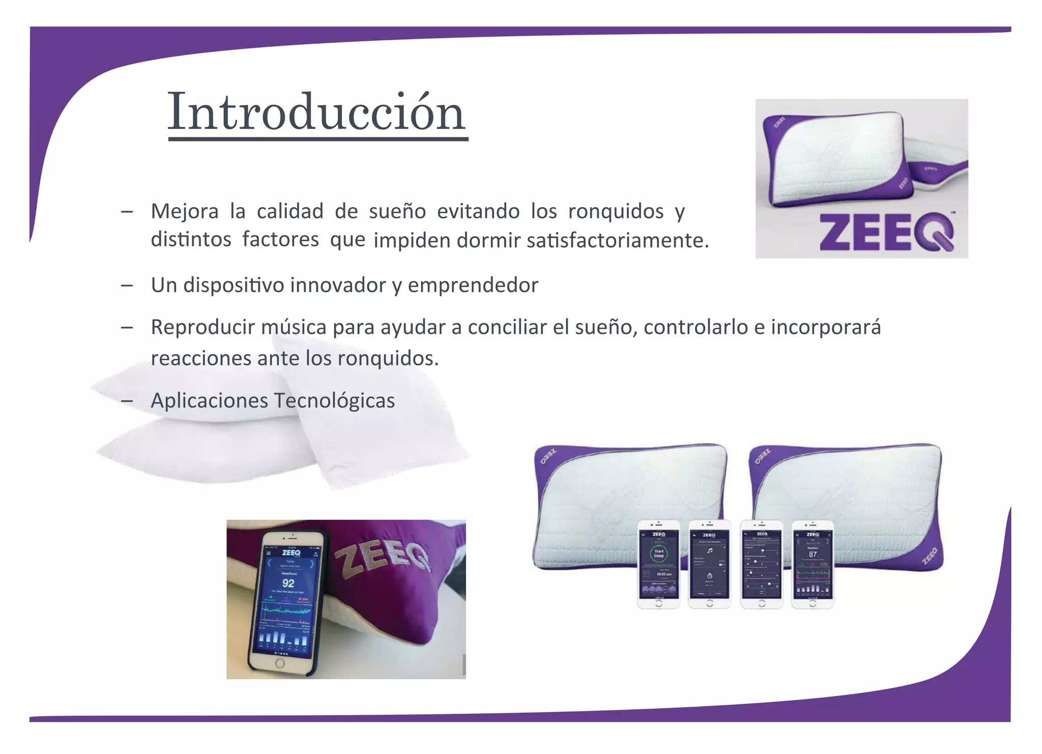 – Mejora la calidad de sueño evitando los ronquidos y
distintos factores que impiden dormir satisfactoriamente.
– Un dispositivo innovador y emprendedor
– Reproducir música para ayudar a conciliar el sueño, controlarlo e incorporará
reacciones ante los ronquidos.
– Aplicaciones Tecnológicas
Introducción
 