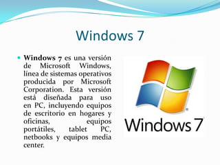 Windows 7
 Windows 7 es una versión

de Microsoft Windows,
línea de sistemas operativos
producida por Microsoft
Corporation. Esta versión
está diseñada para uso
en PC, incluyendo equipos
de escritorio en hogares y
oficinas,
equipos
portátiles,
tablet
PC,
netbooks y equipos media
center.

 