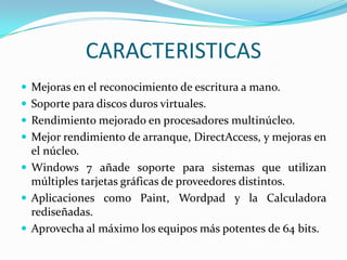 CARACTERISTICAS
 Mejoras en el reconocimiento de escritura a mano.
 Soporte para discos duros virtuales.
 Rendimiento mejorado en procesadores multinúcleo.

 Mejor rendimiento de arranque, DirectAccess, y mejoras en

el núcleo.
 Windows 7 añade soporte para sistemas que utilizan
múltiples tarjetas gráficas de proveedores distintos.
 Aplicaciones como Paint, Wordpad y la Calculadora
rediseñadas.
 Aprovecha al máximo los equipos más potentes de 64 bits.

 