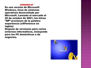WINDOWS XP

Es una versión de Microsoft
Windows, línea de sistemas
operativos desarrollado por
Microsoft. Lanzado al mercado el
25 de octubre de 2001, las letras
"XP" provienen de la palabra
experiencia (eXPerience en
inglés).
Dispone de versiones para varios
entornos informáticos, incluyendo
para los PC domésticos o de
negocios.

 