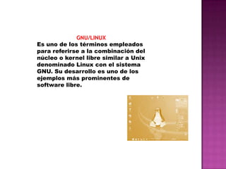 GNU/LINUX
Es uno de los términos empleados
para referirse a la combinación del
núcleo o kernel libre similar a Unix
denominado Linux con el sistema
GNU. Su desarrollo es uno de los
ejemplos más prominentes de
software libre.

 