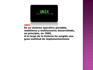UNIX

Es un sistema operativo portable,
multitarea y multiusuario; desarrollado,
en principio, en 1969,
A lo largo de la historia ha surgido una
gran multitud de implementaciones

 
