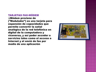 TARJETAS FAX-MÓDEM
Módem proviene de
("Modulador") es una tarjeta para
expansión de capacidades que
permite convertir la señal
analógica de la red telefónica en
digital de la computadora y
viceversa, y así poder acceder a
servicios tales como el acceso a
Internet y el envió de fax por
medio de una aplicación

 
