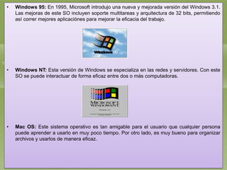 •

Windows 95: En 1995, Microsoft introdujo una nueva y mejorada versión del Windows 3.1.
Las mejoras de este SO incluyen soporte multitareas y arquitectura de 32 bits, permitiendo
así correr mejores aplicaciónes para mejorar la eficacia del trabajo.

•

Windows NT: Esta versión de Windows se especializa en las redes y servidores. Con este
SO se puede interactuar de forma eficaz entre dos o más computadoras.

•

Mac OS: Este sistema operativo es tan amigable para el usuario que cualquier persona
puede aprender a usarlo en muy poco tiempo. Por otro lado, es muy bueno para organizar
archivos y usarlos de manera eficaz.

 