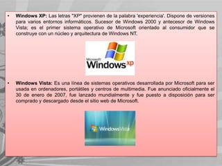 •

Windows XP: Las letras "XP" provienen de la palabra 'experiencia'. Dispone de versiones
para varios entornos informáticos. Sucesor de Windows 2000 y antecesor de Windows
Vista; es el primer sistema operativo de Microsoft orientado al consumidor que se
construye con un núcleo y arquitectura de Windows NT.

•

Windows Vista: Es una línea de sistemas operativos desarrollada por Microsoft para ser
usada en ordenadores, portátiles y centros de multimedia. Fue anunciado oficialmente el
30 de enero de 2007, fue lanzado mundialmente y fue puesto a disposición para ser
comprado y descargado desde el sitio web de Microsoft.

 