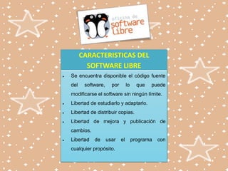 CARACTERISTICAS DEL
SOFTWARE LIBRE
Se encuentra disponible el código fuente
del

software,

por

lo

que

puede

modificarse el software sin ningún límite.
Libertad de estudiarlo y adaptarlo.
Libertad de distribuir copias.
Libertad de mejora y publicación de
cambios.
Libertad

de

usar

cualquier propósito.

el

programa

con

 