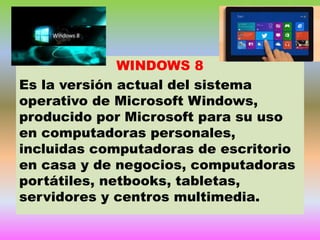 WINDOWS 8
Es la versión actual del sistema
operativo de Microsoft Windows,
producido por Microsoft para su uso
en computadoras personales,
incluidas computadoras de escritorio
en casa y de negocios, computadoras
portátiles, netbooks, tabletas,
servidores y centros multimedia.

 
