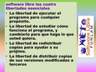 software libre las cuatro
libertades esenciales
• La libertad de ejecutar el
programa para cualquier
propósito.
• La libertad de estudiar cómo
funciona el programa, y
cambiarlo para que haga lo que
usted quiera.
• La libertad de redistribuir
copias para ayudar a su
prójimo.
• La libertad de distribuir copias
de sus versiones modificadas a
terceros

 