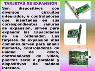 TARJETAS DE EXPANSIÓN
Son
dispositivos
con
diversos
circuitos
integrados, y controladores
que, insertadas en sus
correspondientes
ranuras
de expansión, sirven para
expandir las capacidades
de
un
ordenador.
Las
tarjetas de expansión más
comunes sirven para añadir
memoria, controladoras de
unidad
de
disco,
controladoras
de
vídeo,
puertos serie o paralelo y
dispositivos
de
módem
internos.

 