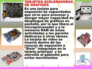 TARJETAS ACELERADORAS
DE GRAFICOS
Es una tarjeta para
expansión de capacidades
que sirve para procesar y
otorgar mayor capacidad de
despliegue de gráficos en
pantalla, por lo que libera al
microprocesador y a la
memoria RAM de estas
actividades y les permite
dedicarse a otras tareas.
La tarjeta de video se
inserta dentro de las
ranuras de expansión ó
"Slots" integradas en la
tarjeta principal y se
atornilla al gabinete para
evitar movimientos

 