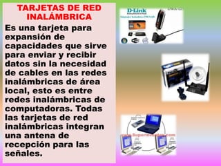 TARJETAS DE RED
INALÁMBRICA
Es una tarjeta para
expansión de
capacidades que sirve
para enviar y recibir
datos sin la necesidad
de cables en las redes
inalámbricas de área
local, esto es entre
redes inalámbricas de
computadoras. Todas
las tarjetas de red
inalámbricas integran
una antena de
recepción para las
señales.

 