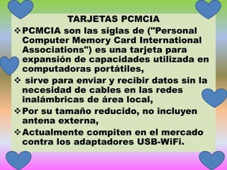 TARJETAS PCMCIA
PCMCIA son las siglas de ("Personal
Computer Memory Card International
Associations") es una tarjeta para
expansión de capacidades utilizada en
computadoras portátiles,
 sirve para enviar y recibir datos sin la
necesidad de cables en las redes
inalámbricas de área local,
Por su tamaño reducido, no incluyen
antena externa,
Actualmente compiten en el mercado
contra los adaptadores USB-WiFi.

 
