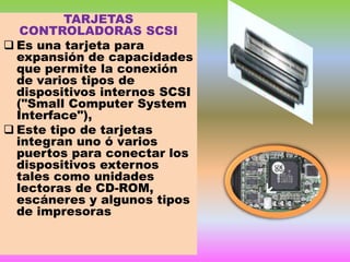 TARJETAS
CONTROLADORAS SCSI
 Es una tarjeta para
expansión de capacidades
que permite la conexión
de varios tipos de
dispositivos internos SCSI
("Small Computer System
Interface"),
 Este tipo de tarjetas
integran uno ó varios
puertos para conectar los
dispositivos externos
tales como unidades
lectoras de CD-ROM,
escáneres y algunos tipos
de impresoras

 