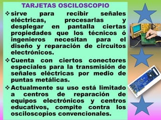 TARJETAS OSCILOSCOPIO
 sirve
para
recibir
señales
eléctricas,
procesarlas
y
desplegar en pantalla ciertas
propiedades que los técnicos ó
ingenieros necesitan para el
diseño y reparación de circuitos
electrónicos.
 Cuenta con ciertos conectores
especiales para la transmisión de
señales eléctricas por medio de
puntas metálicas.
 Actualmente su uso está limitado
a centros de reparación de
equipos electrónicos y centros
educativos, compite contra los
osciloscopios convencionales.

 