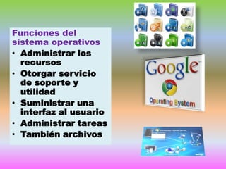 Funciones del
sistema operativos
• Administrar los
recursos
• Otorgar servicio
de soporte y
utilidad
• Suministrar una
interfaz al usuario
• Administrar tareas
• También archivos

 