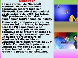 WINDOWS XP

Es una versión de Microsoft
Windows, línea de sistemas
operativos desarrollado por
Microsoft. Lanzado al mercado el
25 de octubre de 2001, las letras
"XP" provienen de la palabra
experiencia (eXPerience en inglés).
Dispone de versiones para varios
entornos informáticos, incluyendo
para los PC domésticos o de
negocios. Es el primer sistema
operativo de Microsoft orientado al
consumidor que se construye con
un núcleo y arquitectura de
Windows NT disponible en
versiones para plataformas de 32 y
64 bits. Es también la primera
versión de Windows que utiliza la
activación del producto para
reducir la piratería del software.

 