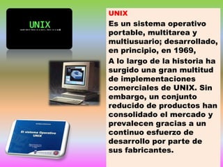 UNIX

Es un sistema operativo
portable, multitarea y
multiusuario; desarrollado,
en principio, en 1969,
A lo largo de la historia ha
surgido una gran multitud
de implementaciones
comerciales de UNIX. Sin
embargo, un conjunto
reducido de productos han
consolidado el mercado y
prevalecen gracias a un
continuo esfuerzo de
desarrollo por parte de
sus fabricantes.

 