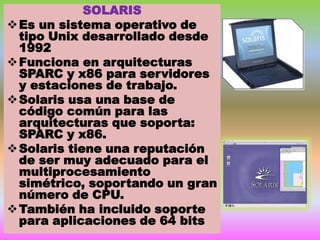 SOLARIS
 Es un sistema operativo de
tipo Unix desarrollado desde
1992
 Funciona en arquitecturas
SPARC y x86 para servidores
y estaciones de trabajo.
 Solaris usa una base de
código común para las
arquitecturas que soporta:
SPARC y x86.
 Solaris tiene una reputación
de ser muy adecuado para el
multiprocesamiento
simétrico, soportando un gran
número de CPU.
 También ha incluido soporte
para aplicaciones de 64 bits

 
