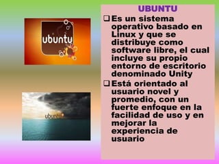 UBUNTU
 Es un sistema
operativo basado en
Linux y que se
distribuye como
software libre, el cual
incluye su propio
entorno de escritorio
denominado Unity
 Está orientado al
usuario novel y
promedio, con un
fuerte enfoque en la
facilidad de uso y en
mejorar la
experiencia de
usuario

 