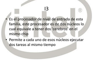 I3
• Es el procesador de nivel de entrada de esta
familia, este procesador es de dos núcleos lo
cual equivale a tener dos 'cerebros' en el
mismo chip
• Permite a cada uno de esos núcleos ejecutar
dos tareas al mismo tiempo
 