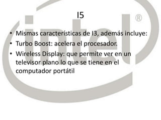 I5
• Mismas características de I3, además incluye:
• Turbo Boost: acelera el procesador.
• Wireless Display: que permite ver en un
televisor plano lo que se tiene en el
computador portátil
 