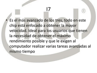 I7
• Es el más avanzado de los tres, todo en este
chip está enfocado a obtener la mayor
velocidad. Ideal para los usuarios que tienen
la necesidad de obtener el máximo
rendimiento posible y que le exigen al
computador realizar varias tareas avanzadas al
mismo tiempo
 