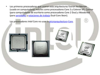 • Los primeros procesadores que usaron esta arquitecturas fueron los Merom
(usado en computadoras móviles como procesadores Core 2 y Celeron M), Conroe
(para computadoras de escritorio como procesadores Core 2 Duo) y Woodcrest
(para servidores y estaciones de trabajo Dual-Core Xeon).
Los procesadores Intel Core no usan la microarquitectura Core.
 