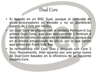 Dual Core
• Es basado en un RISC Dual, aunque el consumo de
estos procesadores es elevado y no se plantearán
pasarlo de 2 GHz por núcleo.
• Un Dual Core se elaboro con el modelo Pentium-D (su
primer Dual Core), que eran básicamente 2 Pentium 4
dentro del mismo encapsulado de cerámica, aunque no
en el mismo encapsulado de silicio, por lo que tienen
que unirse por Front Side Bus.
• Se remodelaría con Core Duo y después con Core 2
Duo. Nuevamente, Intel apuesta por una gama nueva
de Dual-Core basados en la eficiencia de su siguiente
modelo Core.
 
