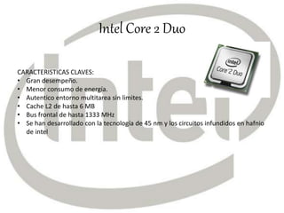 Intel Core 2 Duo
CARACTERISTICAS CLAVES:
• Gran desempeño.
• Menor consumo de energía.
• Autentico entorno multitarea sin limites.
• Cache L2 de hasta 6 MB
• Bus frontal de hasta 1333 MHz
• Se han desarrollado con la tecnología de 45 nm y los circuitos infundidos en hafnio
de intel
 