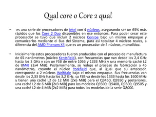Qual core o Core 2 qual
• es una serie de procesadores de Intel con 4 núcleos, asegurando ser un 65% más
rápidos que los Core 2 Duo disponibles en ese entonces. Para poder crear este
procesador se tuvo que incluir 2 núcleos Conroe bajo un mismo empaque y
comunicarlos mediante el Bus del Sistema, para así totalizar 4 núcleos reales, a
diferencia del AMD Phenom X4 que es un procesador de 4 núcleos, monolítico.
• Inicialmente estos procesadores fueron producidos con el proceso de manufactura
de 65 nanómetros (núcleo Kentsfield), con frecuencias que van desde los 2,4 GHz
hasta los 3 GHz y con un FSB de entre 1066 y 1333 MHz y una memoria caché L2
de 8MiB (2x4 MiB). Posteriormente, se redujo el proceso de fabricación a 45
nanómetros, creando el núcleo Yorkfield que, al igual que su antecesor,
corresponde a 2 núcleos Wolfdale bajo el mismo empaque. Sus frecuencias van
desde los 2,33 GHz hasta los 3,2 GHz, su FSB va desde los 1333 hasta los 1600 MHz
y tienen una caché L2 de 12 MiB (2x6 MiB) para el Q9450, Q9550 y posteriores,
una caché L2 de 6 MiB (2x3 MiB) para los modelos Q9300, Q9400, Q9500, Q9505 y
una caché L2 de 4 MiB (2x2 MiB) para todos los modelos de la serie Q8000.
 