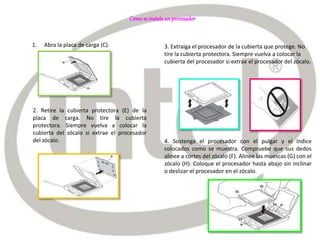 Comose instalaun procesador
1. Abra la placa de carga (C).
2. Retire la cubierta protectora (E) de la
placa de carga. No tire la cubierta
protectora. Siempre vuelva a colocar la
cubierta del zócalo si extrae el procesador
del zócalo.
3. Extraiga el procesador de la cubierta que protege. No
tire la cubierta protectora. Siempre vuelva a colocar la
cubierta del procesador si extrae el procesador del zócalo.
4. Sostenga el procesador con el pulgar y el índice
colocados como se muestra. Compruebe que sus dedos
alinee a cortes del zócalo (F). Alinee las muescas (G) con el
zócalo (H). Coloque el procesador hasta abajo sin inclinar
o deslizar el procesador en el zócalo.
 