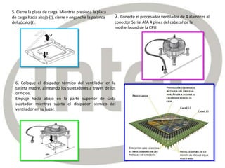 5. Cierre la placa de carga. Mientras presiona la placa
de carga hacia abajo (I), cierre y enganche la palanca
del zócalo (J).
6. Coloque el disipador térmico del ventilador en la
tarjeta madre, alineando los sujetadores a través de los
orificios.
Empuje hacia abajo en la parte superior de cada
sujetador mientras sujeta el disipador térmico del
ventilador en su lugar.
7. Conecte el procesador ventilador de 4 alambres al
conector Serial ATA 4 pines del cabezal de la
motherboard de la CPU.
 