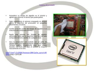 Limpiezadelprocesador
• Humedece un hisopo de algodón en el alcohol y
agítalo para eliminar el exceso que puede gotear.
• Frota suavemente el extremo empapado en alcohol
contra la superficie del procesador en pequeños
movimientos circulares.
• Cambia a la otra punta del hisopo de algodón si se
endurece con compuesto térmico.
• Repite este proceso con hisopos de algodón
adicionales hasta que la superficie esté libre de todo
compuesto termal y aceites de cualquier clase.
• Seca tu procesador con cuidado con un paño de
algodón seco, para quitar cualquier exceso de alcohol.
También puedes simplemente dejar que repose
durante una hora para que el alcohol se evapore
naturalmente en el aire.
Intel® Core™ i7-4790K Processor (8M Cache, up to 4.40
GHz) costo = $375,00
 