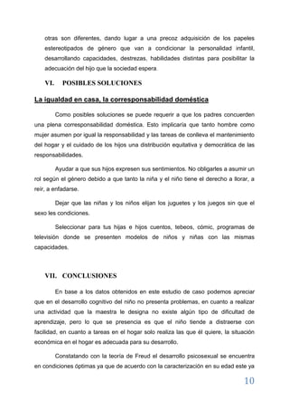 10 
sobre la vida de las mujeres y de los hombres. El niño o la niña al nacer, es un ser indiferenciado, sin identidad personal, no distingue su propio YO, mediante la interacción con el medio en este caso J.D.P.V. será como adquiera su propia identidad personal. 
La madre, el padre son los principales transmisores de valores y estereotipos de género; (la madre tiene que limpiar la casa, hacer la comida y barrer el padre no; el niño juega al fútbol con su padre se les valora cosas diferentes, el juego, el lenguaje que se emplea y las expectativas hacia unos y otras son diferentes, dando lugar a una precoz adquisición de los papeles estereotipados de género que van a condicionar la personalidad infantil, desarrollando capacidades, destrezas, habilidades distintas para posibilitar la adecuación del hijo que la sociedad espera. 
VI. POSIBLES SOLUCIONES 
La igualdad en casa, la corresponsabilidad doméstica Como posibles soluciones se puede requerir a que los padres concuerden una plena corresponsabilidad doméstica. Esto implicaría que tanto hombre como mujer asumen por igual la responsabilidad y las tareas de conlleva el mantenimiento del hogar y el cuidado de los hijos una distribución equitativa y democrática de las responsabilidades. Ayudar a que sus hijos expresen sus sentimientos. No obligarles a asumir un rol según el género debido a que tanto la niña y el niño tiene el derecho a llorar, a reír, a enfadarse. Dejar que las niñas y los niños elijan los juguetes y los juegos sin que el sexo les condiciones. Seleccionar para tus hijas e hijos cuentos, tebeos, cómic, programas de televisión donde se presenten modelos de niños y niñas con las mismas capacidades. 
VII. CONCLUSIONES  