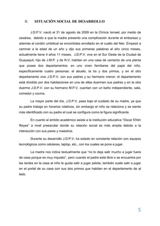 5 
y además el cordón umbilical se encontraba enrolladlo en el cuello del feto. Empezó a caminar a la edad de un año y dijo sus primeras palabras al año cinco meses, actualmente tiene 4 años con 11 meses. J.D.P.V. vive en las calles 49 y Rosendo Avilés en el sur oeste de la Ciudad de Guayaquil, hijo de J.M.P. y de N.V, habitan en una casa de una planta de cemento que posee dos departamentos, en uno viven familiares del papá del niño, específicamente cuatro personas, el abuelo, la tía y dos primos y en el otro departamento vive J.D.P.V. con sus padres y su hermano menor; el departamento está dividido por dos habitaciones en una de ellas duermen sus padres y en la otra duerme J.D.P.V. con su hermano M.P.V., cuentan con un baño independiente, sala, comedor y cocina. 
La mayor parte del día, J.D.P.V., pasa bajo el cuidado de su madre, ya que su padre trabaja en horarios rotativos, sin embargo el niño se relaciona y se siente más identificado con su padre el cual se configura como la figura significante. 
En cuanto al ámbito académico asiste a la institución educativa “Oscar Efrén Reyes” a nivel preescolar donde su relación social es más amplia debido a la interacción con sus pares y maestros. 
Durante su desarrollo J.D.P.V. ha estado en constante relación con equipos tecnológicos como celulares, laptop, etc., las cual se pone a jugar. 
La madre nos indica textualmente que “no lo deja salir mucho a jugar fuera de casa porque es muy inquieto” pero, cuando el padre está libre o se encuentra por las tardes en la casa, al niño le gusta salir a jugar pelota, también suele salir a jugar en el portal de su casa con sus dos primos que habitan en el departamento de al lado. 
III. CARACTERIZACIÓN DE LA EDAD ESCOLAR 
DESARROLLO SOCIAL EN LA ETAPA PREESCOLAR DE J.D.P.V.  