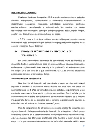 7 
discontinuos; escogiendo materiales, actividades; adquiriendo destrezas con herramientas; descubriendo y sistematizando los efectos que tienen las acciones sobre los objetos, como por ejemplo agujerear, doblar, soplar, romper, apretar, etc.; descubriendo las propiedades de las cosas. 
J.D.P.V. posee el dominio de palabras simples del lenguaje pero al momento de hablar no logra articular frases por ejemplo: se le pregunta porque te gusta ir a la escuela y responde “hacer deberes”. 
IV. ENFOQUES TEÓRICOS DE LA PSICOLOGÍA DEL DESARROLLO 
Los años preescolares determinan la personalidad futura del individuo el desarrollo desde el psicoanálisis se basa en un desarrollo por etapas psicosexuales en la que se originan en el interés sexual y en la gratificación a través de una parte del cuerpo. En la fase fálica en la que se encuentra J.D.P.V. se presenta situaciones psicológicas: como es el complejo de Edipo. 
SIGMUND FREUD. Psicoanálisis Nos describe el desarrollo del niño desde el punto de vista psicosexual llegando a describir la sexualidad infantil durante los años que van desde su nacimiento hasta los 5 años aproximadamente, sus estadios, su polimorfismo y sus manifestaciones son la base de la corriente psicoanalítica. Freud señala que la sexualidad infantil es sobre todo autoerótica, es decir que no necesita de la relación interpersonal a través de los genitales, por el contrario lo predominante aquí son la estimulaciones a través de las distintas zonas erógenas. Para la comprensión de tal teoría es necesario analizar la secuencia que sigue el desarrollo de la personalidad y del desarrollo del autoerotismo infantil que es invariable y consiste en el desenvolvimiento o despliegue de los instintos sexuales. J.D.P.V. descubre las diferencias anatómicas entre hombre y mujer dentro de la etapa con la que trabajaremos en este caso que es la edad preescolar debido a que nos enfocamos principalmente en la fase fálica, el contenido psíquico que aparece ligado a ella y la implicación del complejo de Edipo.  