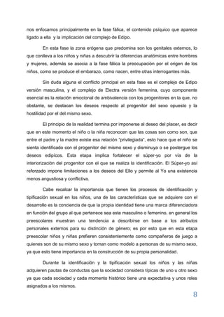 8 
En esta fase la zona erógena que predomina son los genitales externos, lo que conlleva a los niños y niñas a descubrir la diferencias anatómicas entre hombres y mujeres, además se asocia a la fase fálica la preocupación por el origen de los niños, como se produce el embarazo, como nacen, entre otras interrogantes más. Sin duda alguna el conflicto principal en esta fase es el complejo de Edipo versión masculina, y el complejo de Electra versión femenina, cuyo componente esencial es la relación emocional de ambivalencia con los progenitores en la que, no obstante, se destacan los deseos respecto al progenitor del sexo opuesto y la hostilidad por el del mismo sexo. El principio de la realidad termina por imponerse al deseo del placer, es decir que en este momento el niño o la niña reconocen que las cosas son como son, que entre el padre y la madre existe esa relación “privilegiada”, esto hace que el niño se sienta identificado con el progenitor del mismo sexo y disminuya o se postergue los deseos edipícos. Esta etapa implica fortalecer el súper-yo por vía de la interiorización del progenitor con el que se realiza la identificación. El Súper-yo así reforzado impone limitaciones a los deseos del Ello y permite al Yo una existencia menos angustiosa y conflictiva. Cabe recalcar la importancia que tienen los procesos de identificación y tipificación sexual en los niños, una de las características que se adquiere con el desarrollo es la conciencia de que la propia identidad tiene una marca diferenciadora en función del grupo al que pertenece sea este masculino o femenino, en general los preescolares muestran una tendencia a describirse en base a los atributos personales externos para su distinción de género; es por esto que en esta etapa preescolar niños y niñas prefieren consistentemente como compañeros de juego a quienes son de su mismo sexo y toman como modelo a personas de su mismo sexo, ya que esto tiene importancia en la construcción de su propia personalidad. 
Durante la identificación y la tipificación sexual los niños y las niñas adquieren pautas de conductas que la sociedad considera típicas de uno u otro sexo ya que cada sociedad y cada momento histórico tiene una expectativa y unos roles asignados a los mismos.  