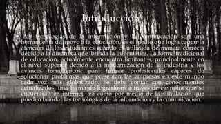 Introducción
• Las tecnologías de la información y la comunicación son una
herramienta de apoyo a la educación, es el medio que logra captar la
atención de los estudiantes cuando es utilizada de manera correcta
debido a la dinámica que brinda la informática. La forma tradicional
de educación, actualmente encuentra limitantes, principalmente en
el nivel superior debido a la modernización de la industria y los
avances tecnológicos, para formar profesionales capaces de
solucionar problemas que presentan las empresas en este mundo
cada vez más globalizado. Se debe contar con conocimientos
actualizados, una forma de lograrlo es a través de ejemplos que se
encuentran en internet, así como por medio de la simulación que
pueden brindar las tecnologías de la información y la comunicación.
 