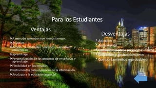Para los Estudiantes
A menudo aprenden con menos tiempo.
Atractivo.
Acceso a múltiples recursos educativos y
entornos de
aprendizaje.
Personalización de los procesos de enseñanza y
aprendizaje.
Flexibilidad en los estudios.
Instrumentos para el proceso de la información.
Ayuda para la educación especial.
Ventajas
* Adicción
* Aislamiento
* Cansancio y otros problemas físicos
* Sensación y desbordamiento
* Comportamientos reprobables
Desventajas
 
