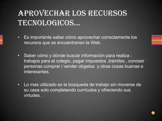 Es importante saber cómo aprovechar correctamente los recursos que se encuentranen la Web.Saber cómo y dónde buscar información para realiza : trabajos para el colegio, pagar impuestos ,tramites , conoser personas comprar i vender obgetos  y otras cosas buenas e interesantes.Lo mas utilizado es la búsqueda de trabajo sin moverse de su casa solo completando currículos y ofreciendo sus virtudes .APROVECHAR LOS RECURSOS TECNOLOGICOS…