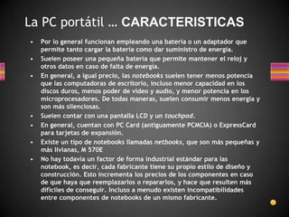  La PC portátil … CARACTERISTICASPor lo general funcionan empleando una batería o un adaptador que permite tanto cargar la batería como dar suministro de energía.Suelen poseer una pequeña batería que permite mantener el reloj y otros datos en caso de falta de energía.En general, a igual precio, las notebooks suelen tener menos potencia que las computadoras de escritorio, incluso menor capacidad en los discos duros, menos poder de video y audio, y menor potencia en los microprocesadores. De todas maneras, suelen consumir menos energía y son más silenciosas.Suelen contar con una pantalla LCD y un touchpad.En general, cuentan con PC Card (antiguamente PCMCIA) o ExpressCard para tarjetas de expansión.Existe un tipo de notebooks llamadas netbooks, que son más pequeñas y más livianas, M 570ENo hay todavía un factor de forma industrial estándar para las notebook, es decir, cada fabricante tiene su propio estilo de diseño y construcción. Esto incrementa los precios de los componentes en caso de que haya que reemplazarlos o repararlos, y hace que resulten más difíciles de conseguir. Incluso a menudo existen incompatibilidades entre componentes de notebooks de un mismo fabricante.