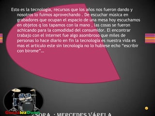Esto es la tecnología, recursos que los años nos fueron dando y nosotros lo fuimos aprovechando . De escuchar música en grabadores que ocupan el espacio de una mesa hoy escuchamos en objetos q los tapamos con la mano , las cosas se fueron achicando para la comodidad del consumidor. El encontrar trabajo con el internet fue algo asombroso que miles de personas lo hace diario en fin la tecnología es nuestra vida es mas el articulo este sin tecnología no lo hubiese echo “escribir con birome”…  Profesora  : Mercedes Várela   GonzálezOwen