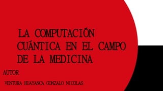 AUTOR
VENTURA HUAYANCA GONZALO NICOLAS
LA COMPUTACIÓN
CUÁNTICA EN EL CAMPO
DE LA MEDICINA
 