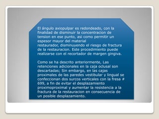 El ángulo axiopulpar es redondeado, con la
finalidad de disminuir la concentracion de
tension en ese punto, asi como permitir un
espesor mayor del material
restaurador, disminuyendo el riesgo de fractura
de la restauracion. Este procedimiento puede
realizarse con el recortador de margen gingiva.
Como se ha descrito anteriormente, Las
retenciones adicionales en la caja oclusal son
descartadas; Sin embargo, en las cajas
proximales de las paredes vestibular y lingual se
confeccionan dos surcos verticales con la fresa #
699, a fin de evitar el desplazamiento
proximoproximal y aumentar la resistencia a la
fractura de la restauracion en consecuencia de
un posible desplazamiento.
 