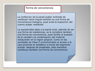 La confeccion de la pared pulpar inclinada de
vestibular hacia lingual tambien es una forma de
Conveniencia biologica, pues evita la exposicion del
cuerno pulpar vestibular.
La expulsividad dada a la pared axial, además de ser
una forma de resistencias, se le considera tambien
una forma de conveniencia, pues facilita el acabado
de la cavidad y la condensacion del material
restaurador en la region gingival. Como en las
cavidades de Clase ll convencionales el acceso a la
cara proximal se establece a través del segmento
oclusal despues de preparado, esta maniobra
constituye tambien una forma de conveniencia.
Forma de conveniencia
 